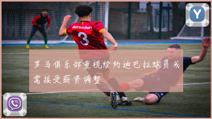 罗马俱乐部重视续约迪巴拉球员或需接受薪资调整