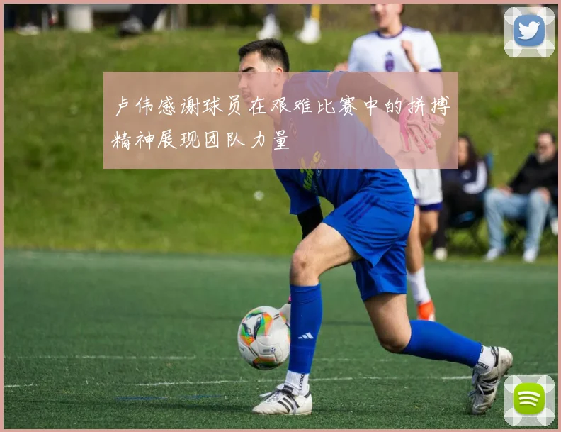 卢伟感谢球员在艰难比赛中的拼搏精神展现团队力量
