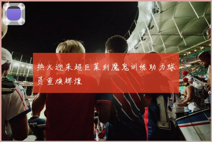 热火迎来超巨莱利魔鬼训练助力球员重焕辉煌
