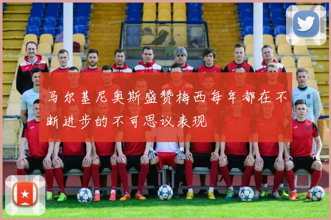 马尔基尼奥斯盛赞梅西每年都在不断进步的不可思议表现