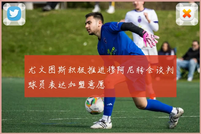 尤文图斯积极推进穆阿尼转会谈判球员表达加盟意愿