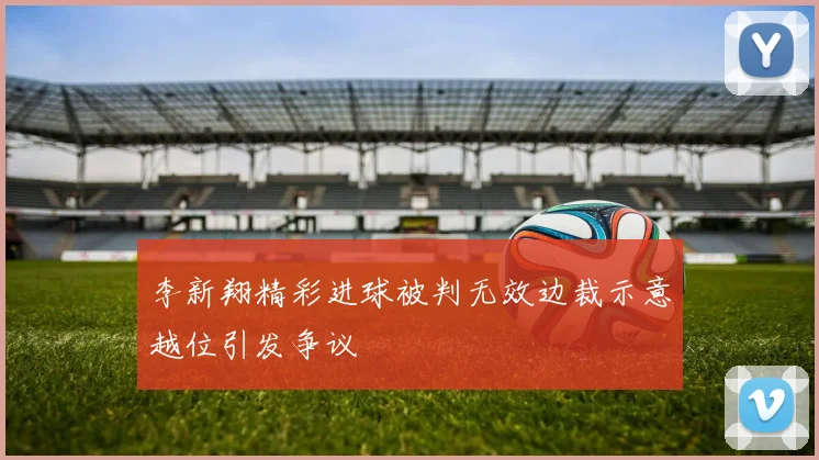 李新翔精彩进球被判无效边裁示意越位引发争议