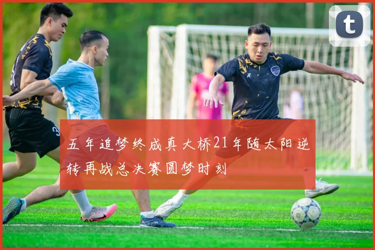 五年追梦终成真大桥21年随太阳逆转再战总决赛圆梦时刻