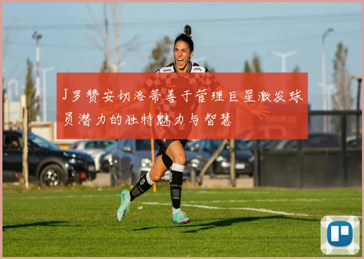J罗赞安切洛蒂善于管理巨星激发球员潜力的独特魅力与智慧