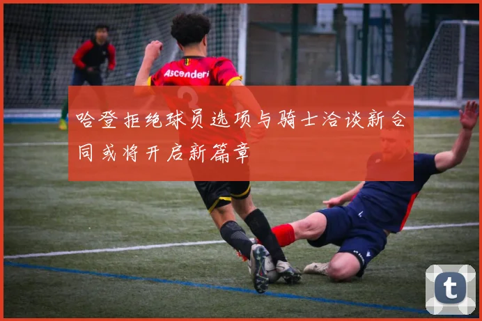 哈登拒绝球员选项与骑士洽谈新合同或将开启新篇章