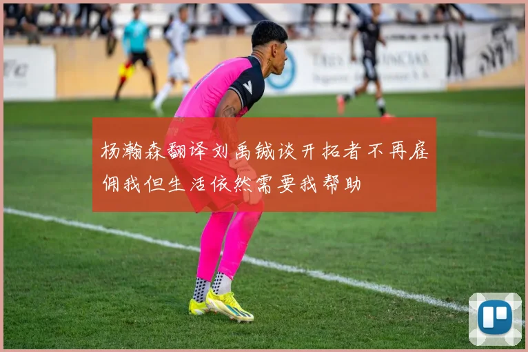杨瀚森翻译刘禹铖谈开拓者不再雇佣我但生活依然需要我帮助