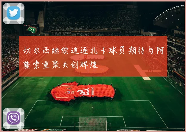 切尔西继续追逐扎卡球员期待与阿隆索重聚共创辉煌