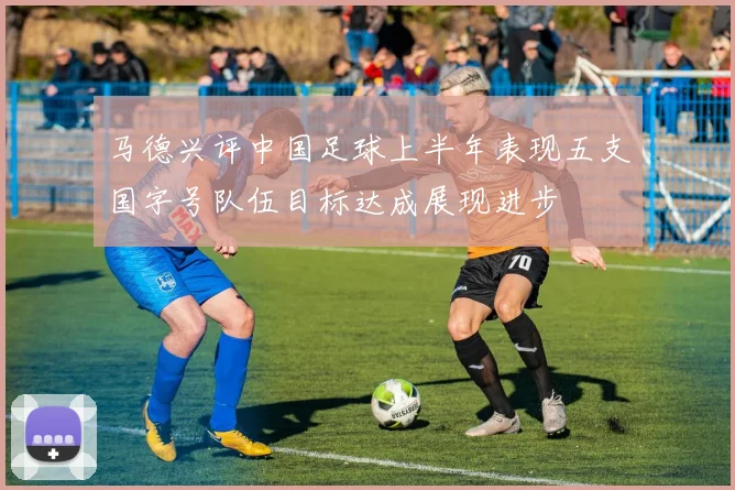 马德兴评中国足球上半年表现五支国字号队伍目标达成展现进步